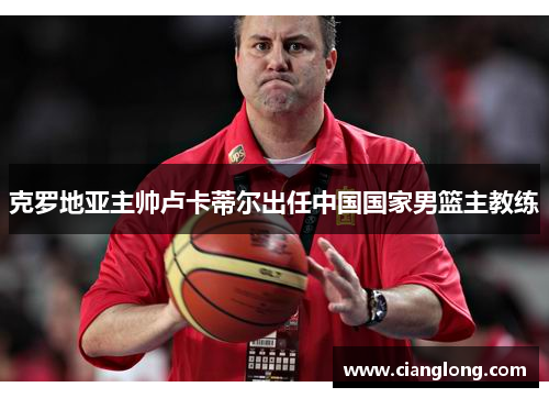 克罗地亚主帅卢卡蒂尔出任中国国家男篮主教练